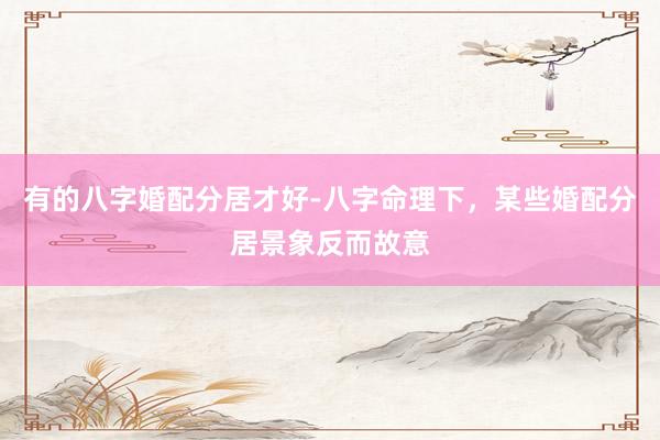 有的八字婚配分居才好-八字命理下，某些婚配分居景象反而故意